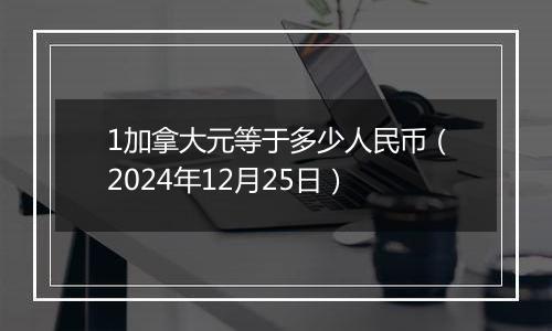 1加拿大元等于多少人民币（2024年12月25日）