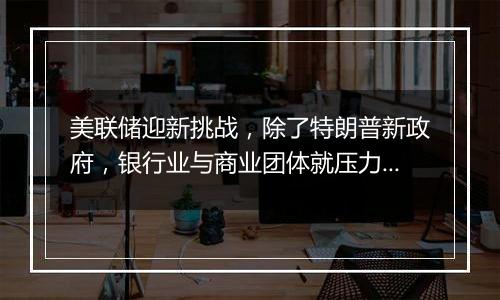 美联储迎新挑战，除了特朗普新政府，银行业与商业团体就压力测试提起诉讼