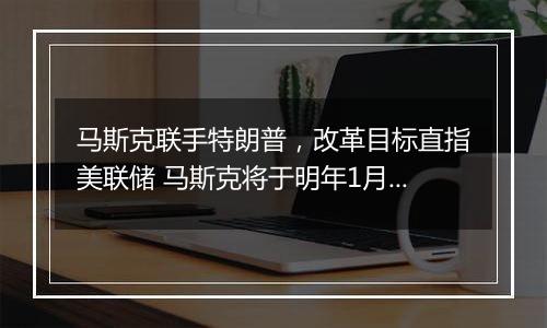 马斯克联手特朗普，改革目标直指美联储 马斯克将于明年1月接手一个新任务…