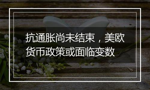 抗通胀尚未结束，美欧货币政策或面临变数