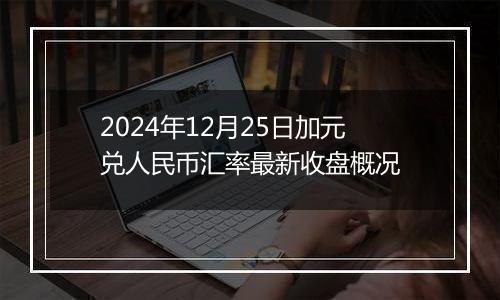 2024年12月25日加元兑人民币汇率最新收盘概况