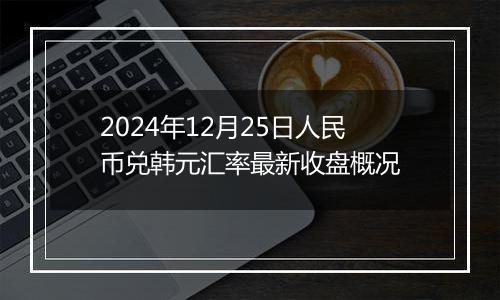 2024年12月25日人民币兑韩元汇率最新收盘概况