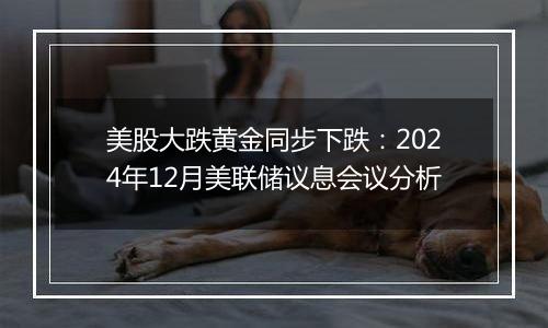 美股大跌黄金同步下跌：2024年12月美联储议息会议分析