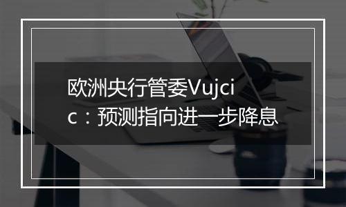 欧洲央行管委Vujcic：预测指向进一步降息