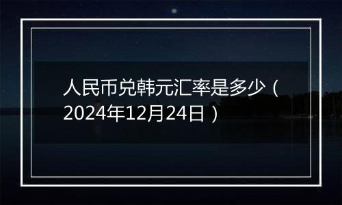 人民币兑韩元汇率是多少（2024年12月24日）