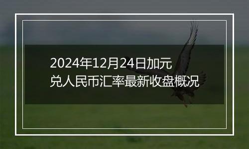 2024年12月24日加元兑人民币汇率最新收盘概况