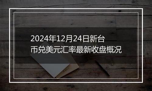 2024年12月24日新台币兑美元汇率最新收盘概况