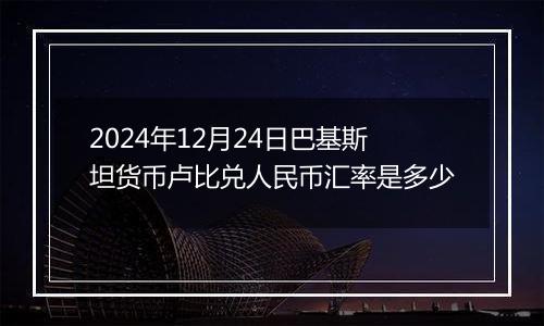 2024年12月24日巴基斯坦货币卢比兑人民币汇率是多少