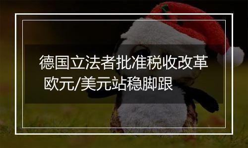 德国立法者批准税收改革 欧元/美元站稳脚跟