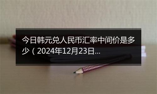 今日韩元兑人民币汇率中间价是多少（2024年12月23日）