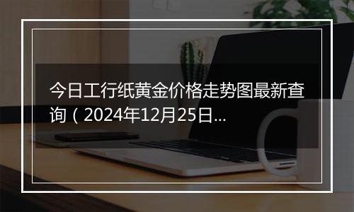 今日工行纸黄金价格走势图最新查询（2024年12月25日）