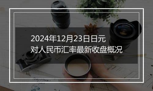 2024年12月23日日元对人民币汇率最新收盘概况