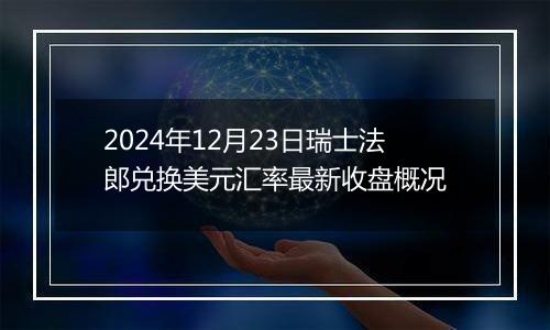 2024年12月23日瑞士法郎兑换美元汇率最新收盘概况