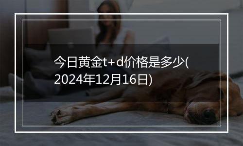 今日黄金t+d价格是多少(2024年12月16日)