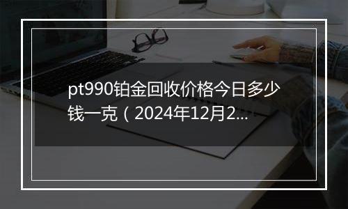 pt990铂金回收价格今日多少钱一克（2024年12月25日）