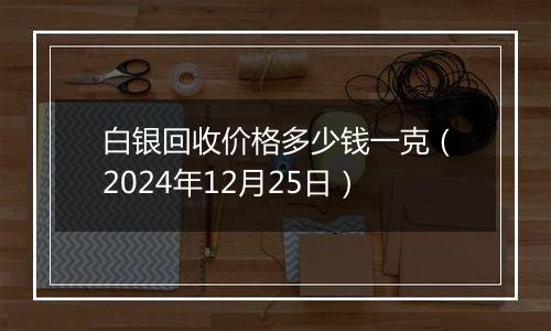 白银回收价格多少钱一克（2024年12月25日）