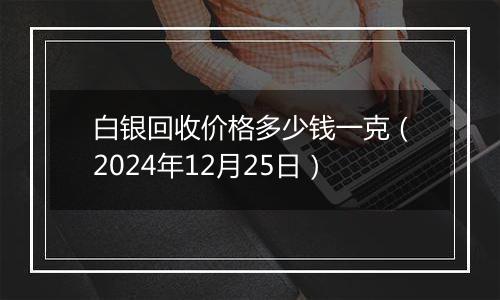 白银回收价格多少钱一克（2024年12月25日）