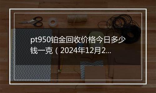 pt950铂金回收价格今日多少钱一克（2024年12月21日）