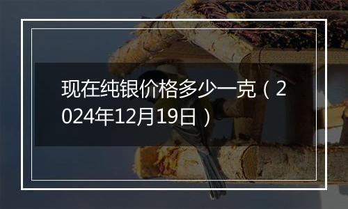 现在纯银价格多少一克（2024年12月19日）