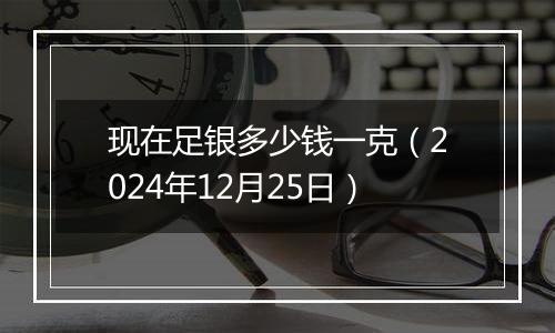 现在足银多少钱一克（2024年12月25日）