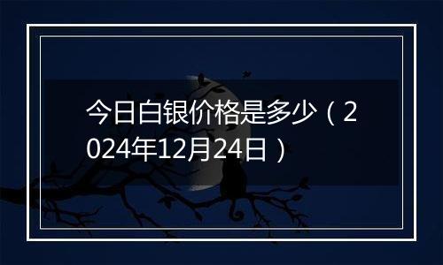 今日白银价格是多少（2024年12月24日）