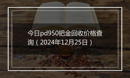 今日pd950钯金回收价格查询（2024年12月25日）