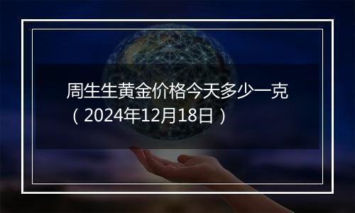 周生生黄金价格今天多少一克（2024年12月18日）