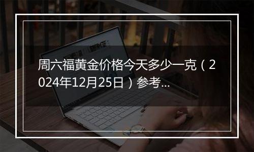 周六福黄金价格今天多少一克（2024年12月25日）参考价格