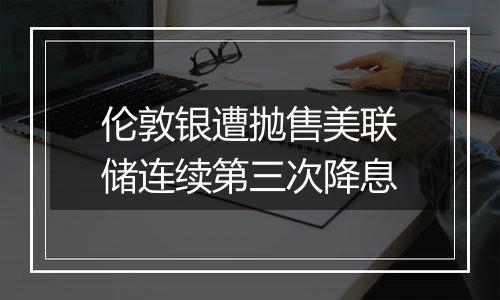 伦敦银遭抛售美联储连续第三次降息