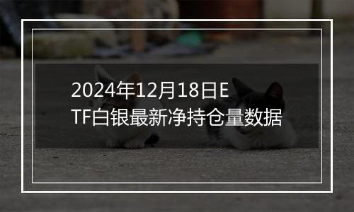 2024年12月18日ETF白银最新净持仓量数据