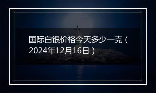 国际白银价格今天多少一克（2024年12月16日）