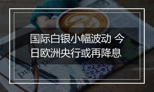 国际白银小幅波动 今日欧洲央行或再降息