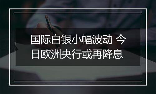 国际白银小幅波动 今日欧洲央行或再降息