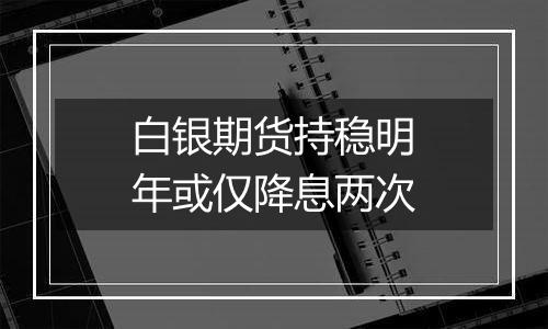 白银期货持稳明年或仅降息两次