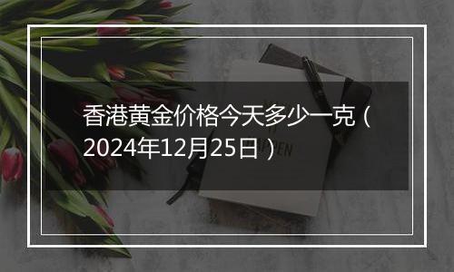 香港黄金价格今天多少一克（2024年12月25日）