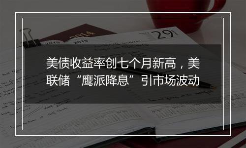 美债收益率创七个月新高，美联储“鹰派降息”引市场波动