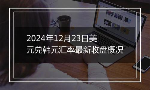 2024年12月23日美元兑韩元汇率最新收盘概况