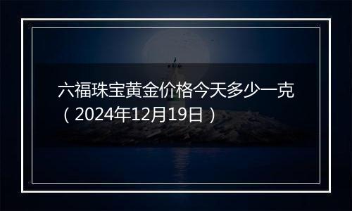 六福珠宝黄金价格今天多少一克（2024年12月19日）