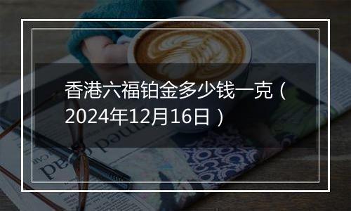 香港六福铂金多少钱一克（2024年12月16日）