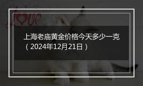 上海老庙黄金价格今天多少一克（2024年12月21日）