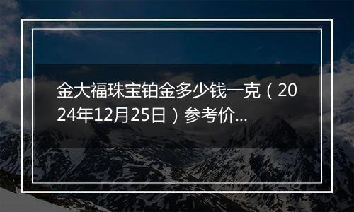 金大福珠宝铂金多少钱一克（2024年12月25日）参考价格