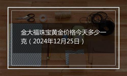 金大福珠宝黄金价格今天多少一克（2024年12月25日）