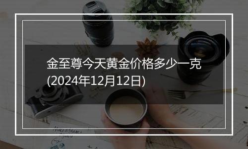 金至尊今天黄金价格多少一克(2024年12月12日)