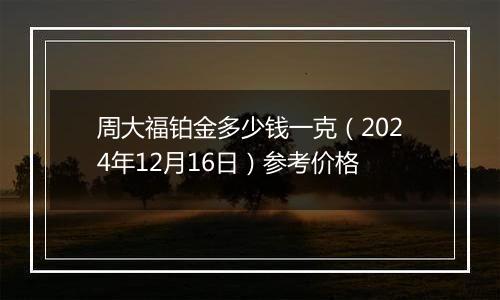 周大福铂金多少钱一克（2024年12月16日）参考价格