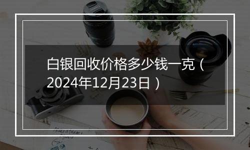 白银回收价格多少钱一克（2024年12月23日）