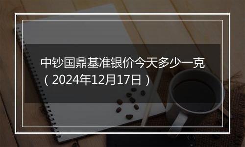 中钞国鼎基准银价今天多少一克（2024年12月17日）