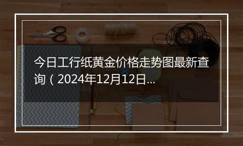 今日工行纸黄金价格走势图最新查询（2024年12月12日）