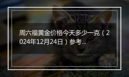 周六福黄金价格今天多少一克（2024年12月24日）参考价格