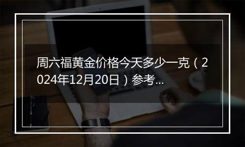 周六福黄金价格今天多少一克（2024年12月20日）参考价格