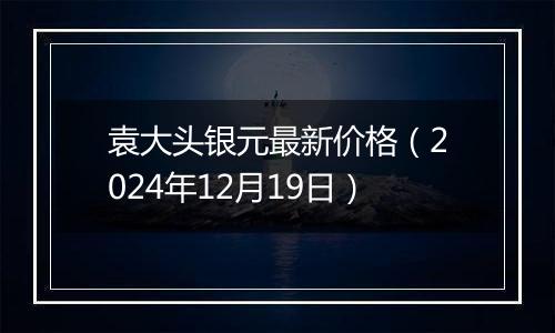 袁大头银元最新价格（2024年12月19日）